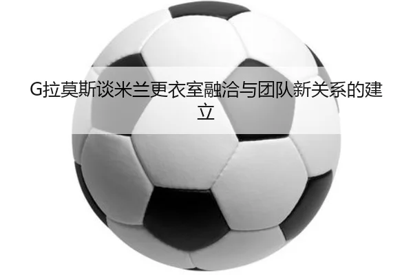G拉莫斯谈米兰更衣室融洽与团队新关系的建立