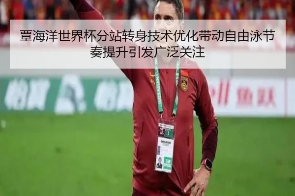 覃海洋世界杯分站转身技术优化带动自由泳节奏提升引发广泛关注
